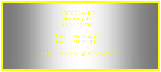 Tekstboks:                                         VORDEGAARD                                          Bavnevej  45                                         8831 L�gstrup                                    Tlf.:       86 64 22 82                                    Mobil:   40 18 22 87                                                              e-mail:   villumsen@vordegaard.dk    